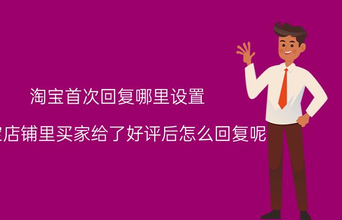 淘宝首次回复哪里设置 淘宝店铺里买家给了好评后怎么回复呢？